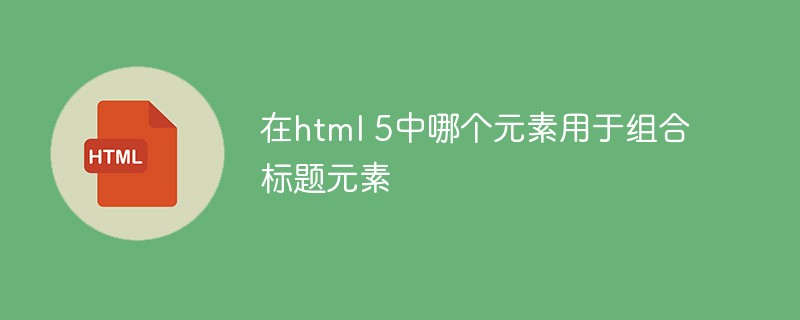在html 5中哪个元素用于组合标题元素-html教程