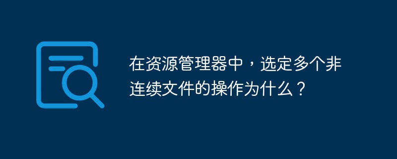 在资源管理器中，选定多个非连续文件的操作为什么？
